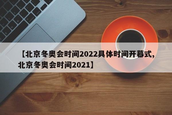 【北京冬奥会时间2022具体时间开幕式,北京冬奥会时间2021】
