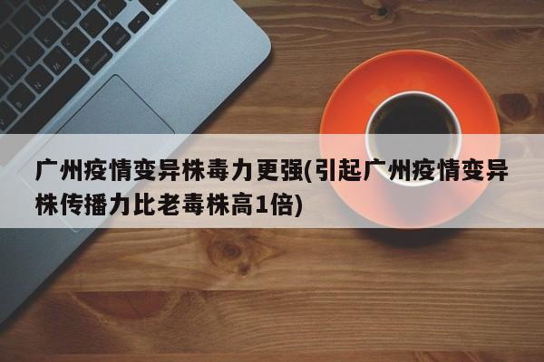 广州疫情变异株毒力更强(引起广州疫情变异株传播力比老毒株高1倍)