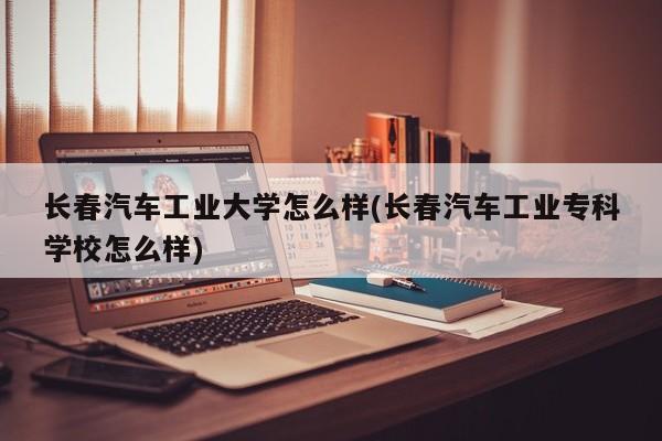 长春汽车工业大学怎么样(长春汽车工业专科学校怎么样)