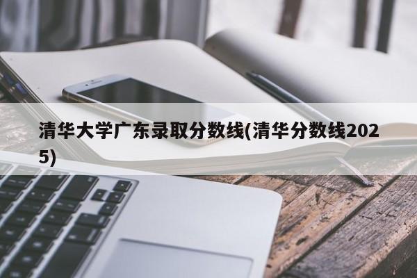 清华大学广东录取分数线(清华分数线2025)