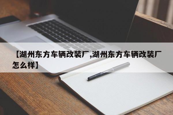 【湖州东方车辆改装厂,湖州东方车辆改装厂怎么样】