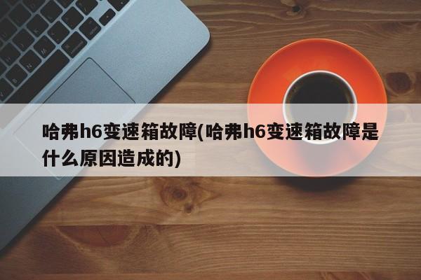 哈弗h6变速箱故障(哈弗h6变速箱故障是什么原因造成的)