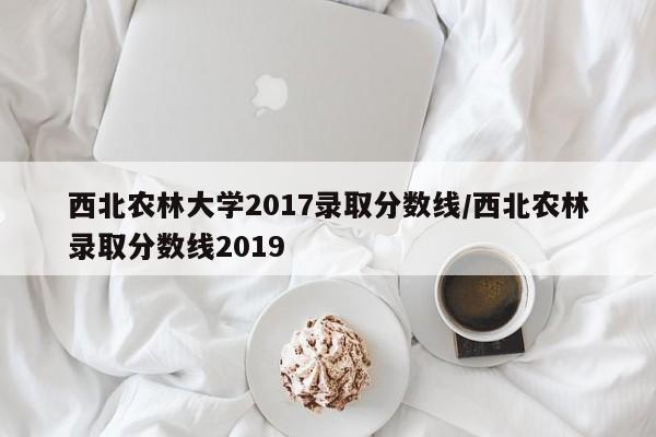 西北农林大学2017录取分数线/西北农林录取分数线2019
