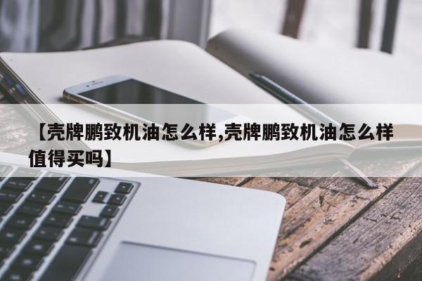 【壳牌鹏致机油怎么样,壳牌鹏致机油怎么样值得买吗】