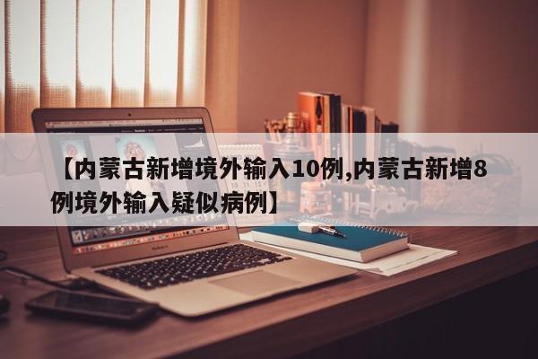 【内蒙古新增境外输入10例,内蒙古新增8例境外输入疑似病例】