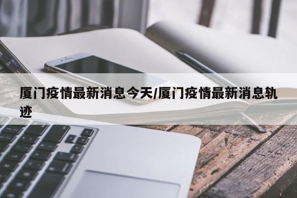 厦门疫情最新消息今天/厦门疫情最新消息轨迹