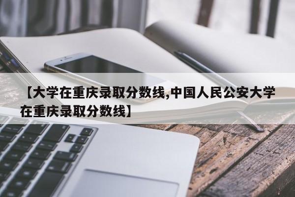 【大学在重庆录取分数线,中国人民公安大学在重庆录取分数线】