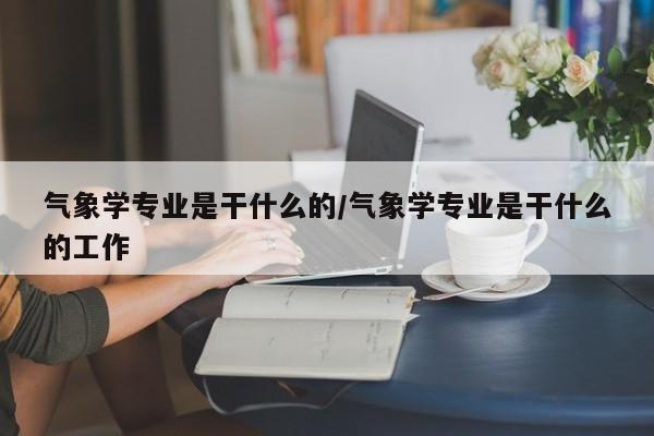 气象学专业是干什么的/气象学专业是干什么的工作