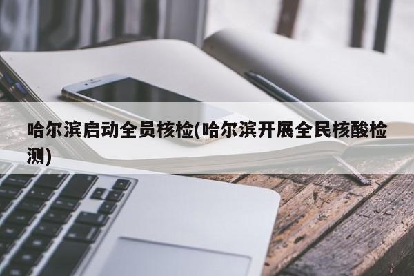 哈尔滨启动全员核检(哈尔滨开展全民核酸检测)