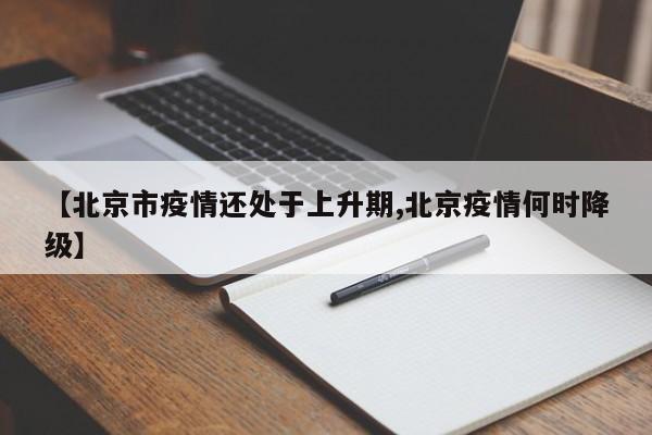 【北京市疫情还处于上升期,北京疫情何时降级】