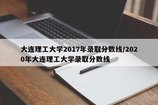 大连理工大学2017年录取分数线/2020年大连理工大学录取分数线