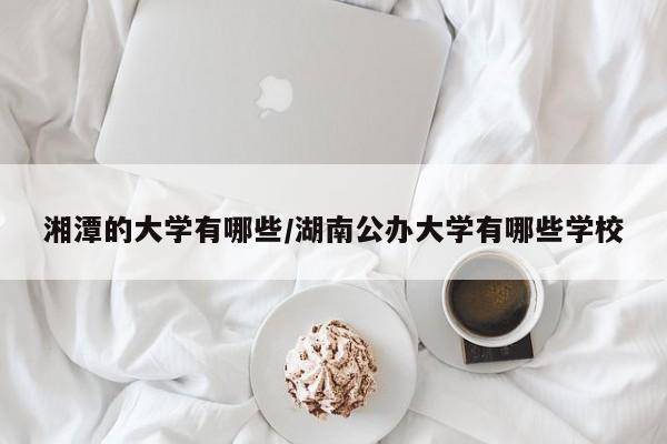 湘潭的大学有哪些/湖南公办大学有哪些学校