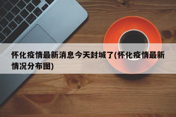怀化疫情最新消息今天封城了(怀化疫情最新情况分布图)