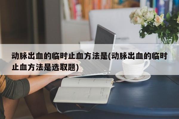 动脉出血的临时止血方法是(动脉出血的临时止血方法是选取题)