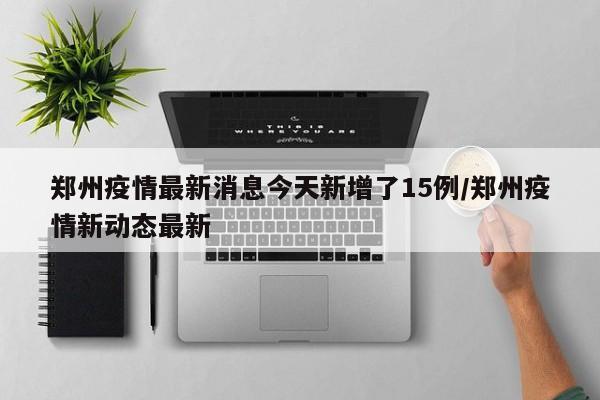 郑州疫情最新消息今天新增了15例/郑州疫情新动态最新