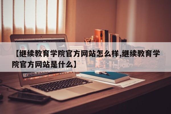 【继续教育学院官方网站怎么样,继续教育学院官方网站是什么】