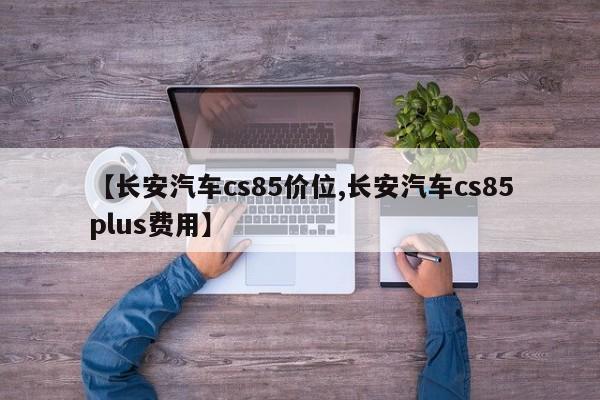 【长安汽车cs85价位,长安汽车cs85plus费用】