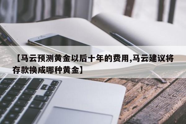 【马云预测黄金以后十年的费用,马云建议将存款换成哪种黄金】