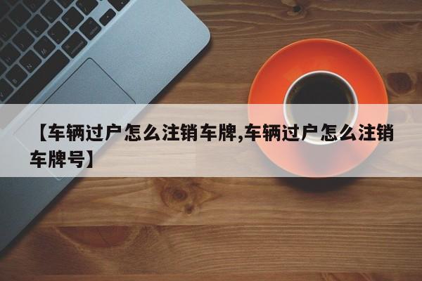 【车辆过户怎么注销车牌,车辆过户怎么注销车牌号】